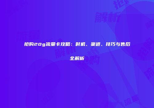 抢购20g流量卡攻略：时机、渠道、技巧与售后全解析