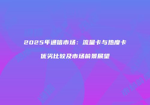 2025年通信市场：流量卡与热度卡优劣比较及市场前景展望