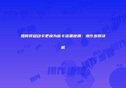 如何将移动卡更换为省卡流量使用：操作步骤详解