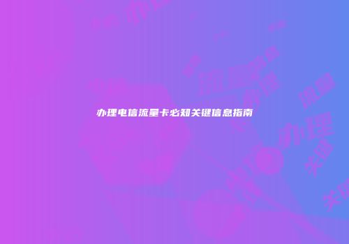 办理电信流量卡必知关键信息指南