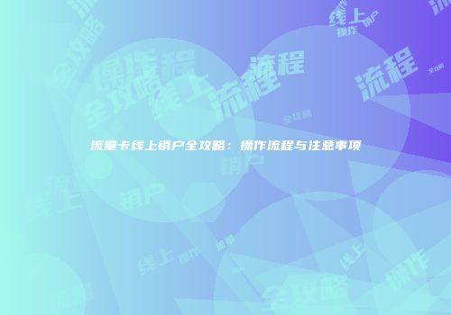 流量卡线上销户全攻略：操作流程与注意事项