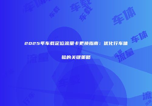 2025年车载定位流量卡更换指南：优化行车体验的关键策略