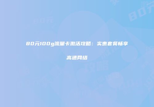 80元100g流量卡激活攻略：实惠套餐畅享高速网络