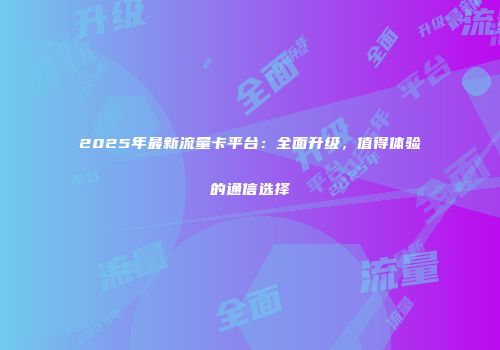 2025年最新流量卡平台：全面升级，值得体验的通信选择