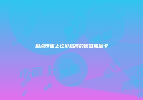盘点市面上性价超高的便宜流量卡