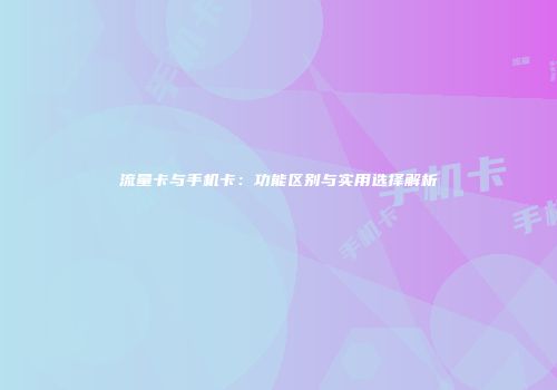流量卡与手机卡：功能区别与实用选择解析