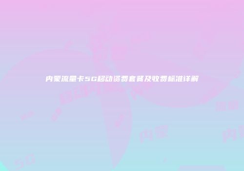内蒙流量卡5G移动资费套餐及收费标准详解