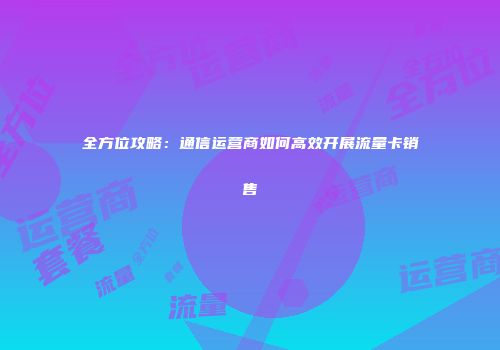 全方位攻略：通信运营商如何高效开展流量卡销售