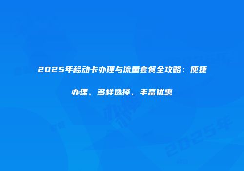 2025年移动卡办理与流量套餐全攻略：便捷办理、多样选择、丰富优惠