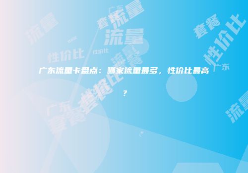 广东流量卡盘点：哪家流量最多，性价比最高？