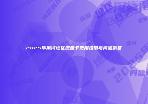 2025年黑河地区流量卡使用指南与问题解答