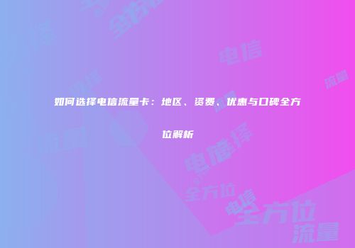 如何选择电信流量卡：地区、资费、优惠与口碑全方位解析