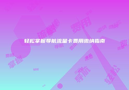轻松掌握导航流量卡费用缴纳指南