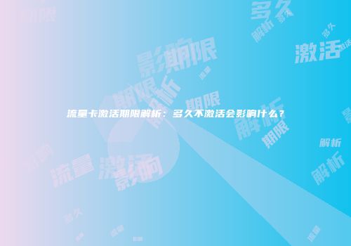 流量卡激活期限解析：多久不激活会影响什么？