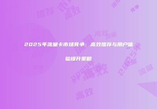 2025年流量卡市场竞争：高效推荐与用户体验提升策略
