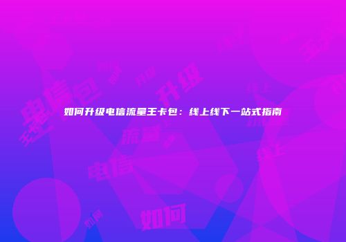 如何升级电信流量王卡包：线上线下一站式指南
