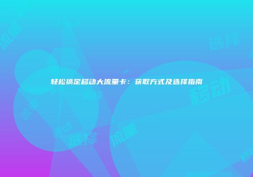 轻松搞定移动大流量卡：获取方式及选择指南