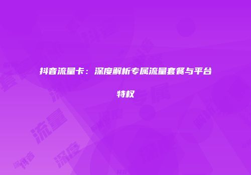 抖音流量卡：深度解析专属流量套餐与平台特权
