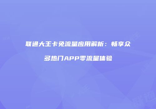 联通大王卡免流量应用解析：畅享众多热门APP零流量体验