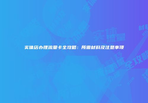 实体店办理流量卡全攻略：所需材料及注意事项