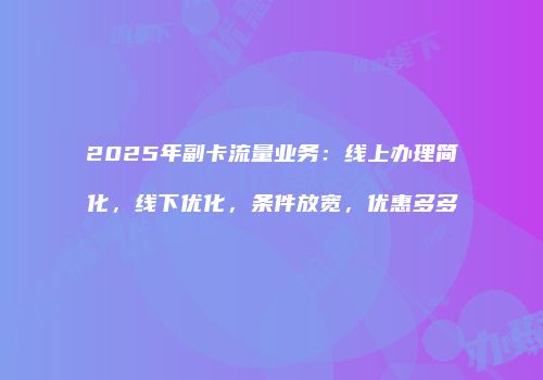 2025年副卡流量业务：线上办理简化，线下优化，条件放宽，优惠多多