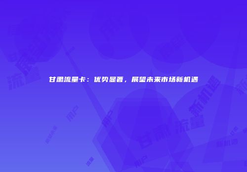 甘肃流量卡：优势显著，展望未来市场新机遇