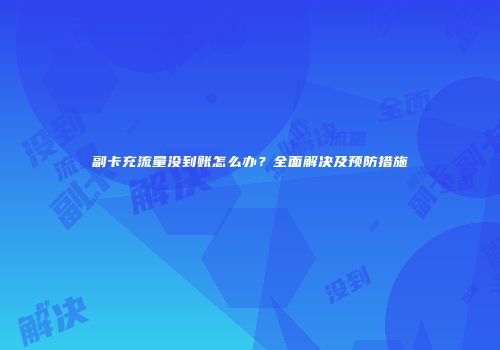 副卡充流量没到账怎么办？全面解决及预防措施
