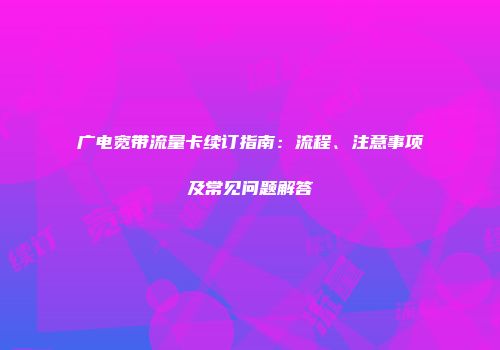 广电宽带流量卡续订指南：流程、注意事项及常见问题解答