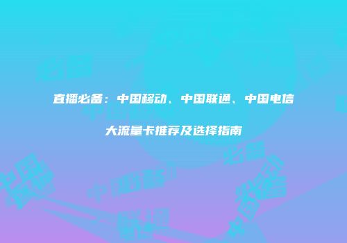 直播必备：中国移动、中国联通、中国电信大流量卡推荐及选择指南
