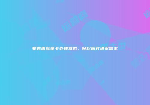 蒙古国流量卡办理攻略：轻松应对通讯需求