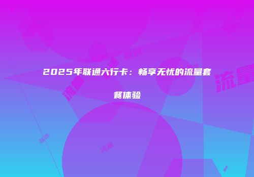 2025年联通六行卡：畅享无忧的流量套餐体验