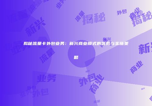 揭秘流量卡外包业务：新兴商业模式的优势与实施策略