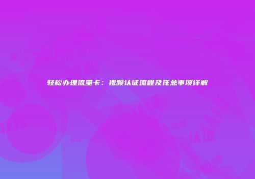 轻松办理流量卡：视频认证流程及注意事项详解