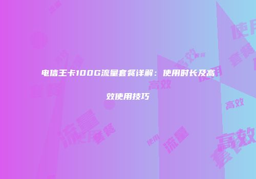 电信王卡100G流量套餐详解：使用时长及高效使用技巧