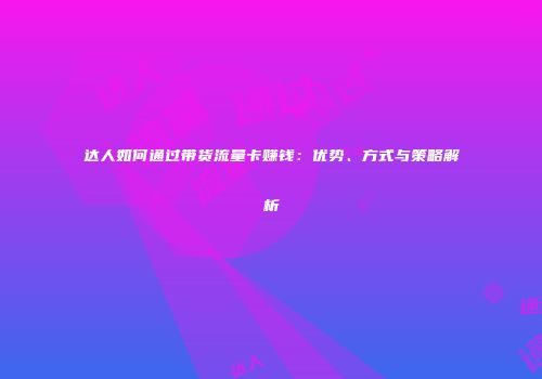 达人如何通过带货流量卡赚钱：优势、方式与策略解析