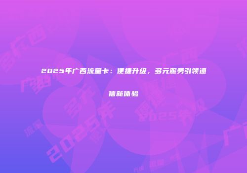 2025年广西流量卡：便捷升级，多元服务引领通信新体验