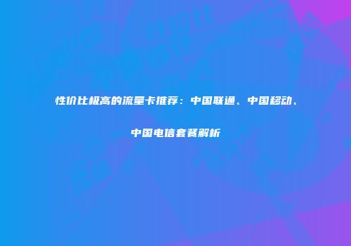性价比极高的流量卡推荐：中国联通、中国移动、中国电信套餐解析