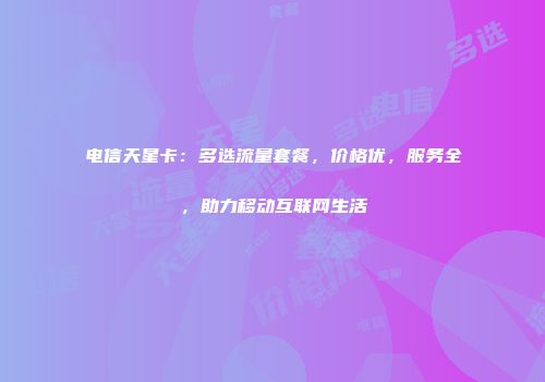 电信天星卡：多选流量套餐，价格优，服务全，助力移动互联网生活