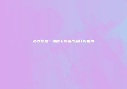 高效便捷：电话卡流量批量订购指南