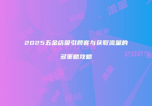 2025五金店吸引顾客与获取流量的多策略攻略