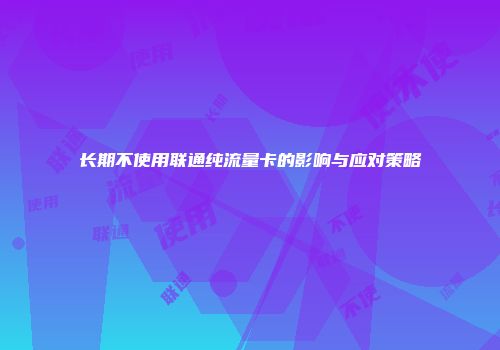 长期不使用联通纯流量卡的影响与应对策略