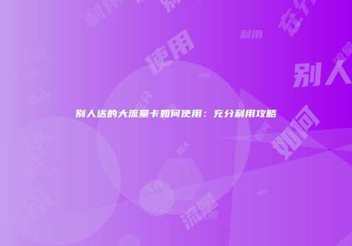 别人送的大流量卡如何使用：充分利用攻略