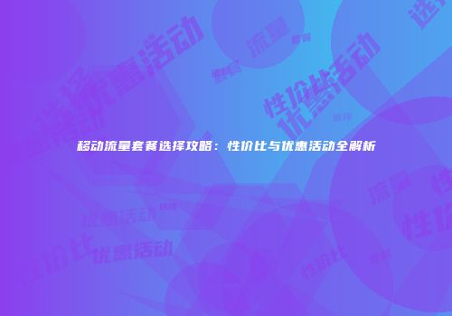 移动流量套餐选择攻略：性价比与优惠活动全解析