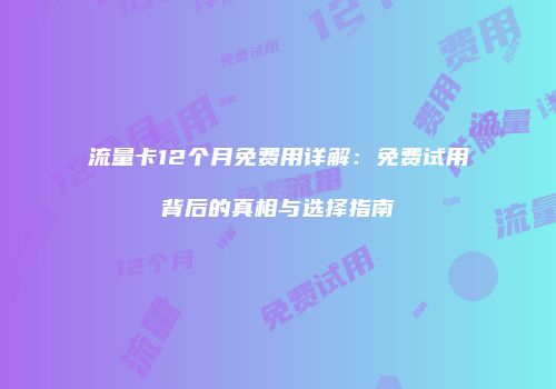 流量卡12个月免费用详解：免费试用背后的真相与选择指南