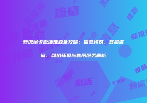 新流量卡激活难题全攻略：信息核对、客服咨询、网络环境与售后服务解析