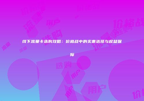 线下流量卡选购攻略：价格战中的实惠选择与权益保障