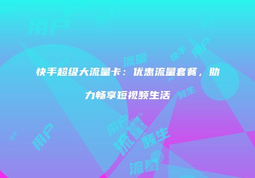 快手超级大流量卡：优惠流量套餐，助力畅享短视频生活