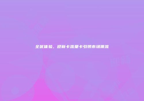 全优体验，迎新卡流量卡引领市场潮流