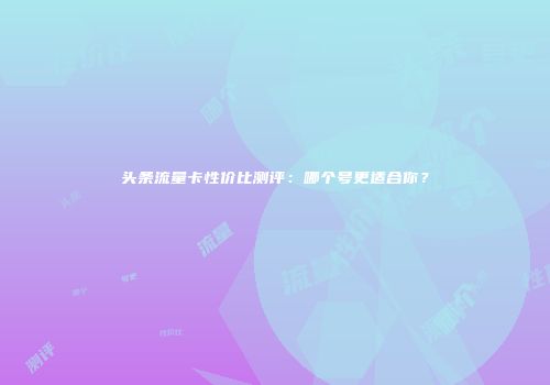 头条流量卡性价比测评：哪个号更适合你？