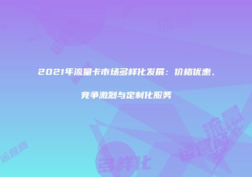 2021年流量卡市场多样化发展：价格优惠、竞争激烈与定制化服务
